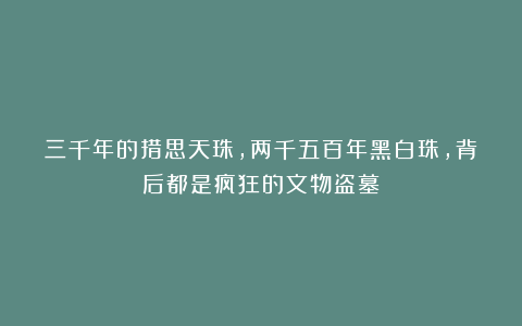 三千年的措思天珠，两千五百年黑白珠，背后都是疯狂的文物盗墓