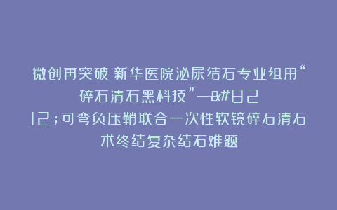 微创再突破！新华医院泌尿结石专业组用“碎石清石黑科技”——可弯负压鞘联合一次性软镜碎石清石术终结复杂结石难题