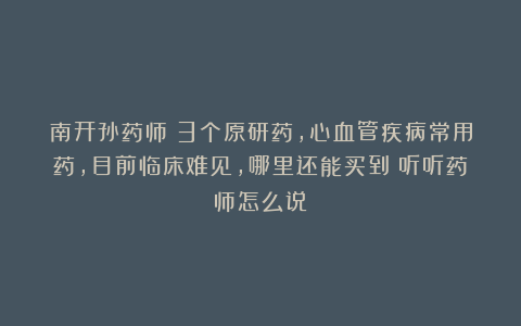 南开孙药师：3个原研药，心血管疾病常用药，目前临床难见，哪里还能买到？听听药师怎么说 