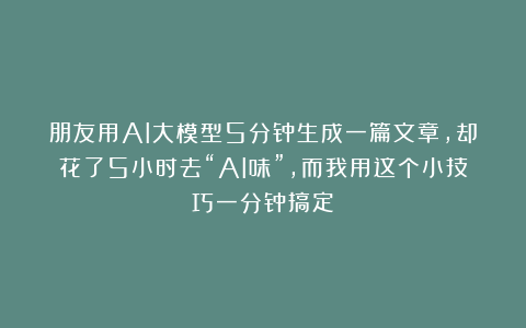 朋友用AI大模型5分钟生成一篇文章，却花了5小时去“AI味”，而我用这个小技巧一分钟搞定