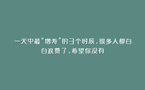 一天中最“增寿”的3个时辰，很多人都白白浪费了，希望你没有