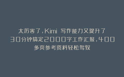 太厉害了，Kimi 写作能力又提升了！30分钟搞定2000字工作汇报，400多页参考资料轻松驾驭！