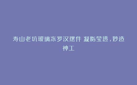 寿山老坑玻璃冻罗汉摆件：凝脂莹透，妙造神工