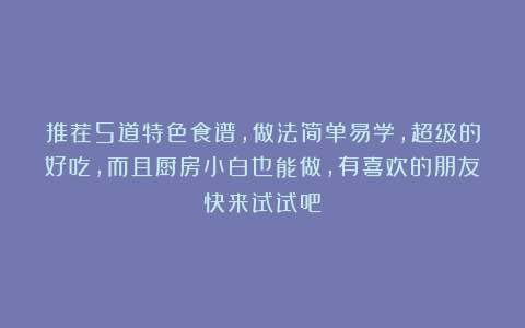 推荐5道特色食谱，做法简单易学，超级的好吃，而且厨房小白也能做，有喜欢的朋友快来试试吧！