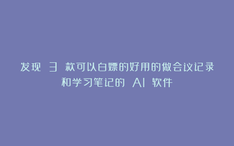 发现 3 款可以白嫖的好用的做会议记录和学习笔记的 AI 软件！