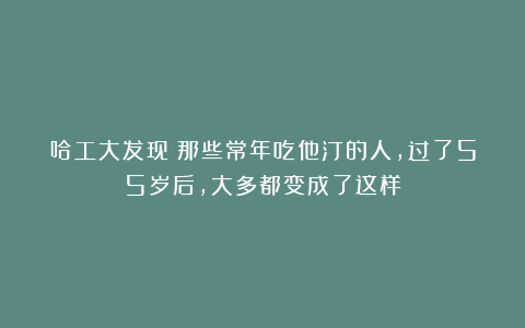 哈工大发现：那些常年吃他汀的人，过了55岁后，大多都变成了这样