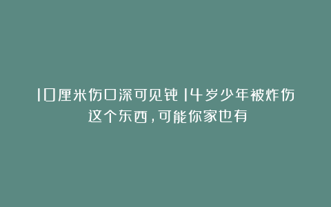 10厘米伤口深可见骨！14岁少年被炸伤！这个东西，可能你家也有