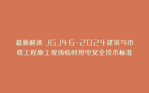 最新解读：JGJ46-2024建筑与市政工程施工现场临时用电安全技术标准