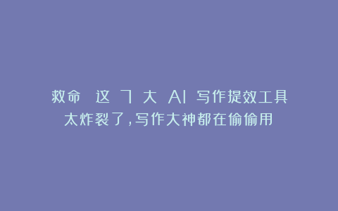 救命！ 这 7 大 AI 写作提效工具太炸裂了，写作大神都在偷偷用！