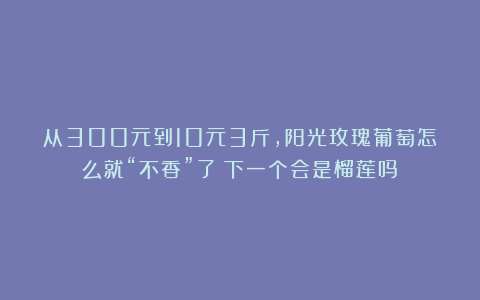 从300元到10元3斤，阳光玫瑰葡萄怎么就“不香”了？下一个会是榴莲吗？
