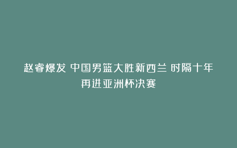 赵睿爆发！中国男篮大胜新西兰！时隔十年再进亚洲杯决赛