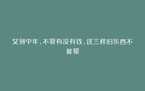 女到中年，不管有没有钱，这三样旧东西不能留