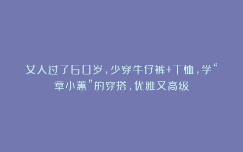 女人过了60岁，少穿牛仔裤+T恤，学“章小蕙”的穿搭，优雅又高级
