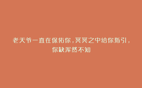 老天爷一直在保佑你，冥冥之中给你指引，你缺浑然不知