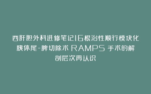 西肝胆外科进修笔记16根治性顺行模块化胰体尾-脾切除术（RAMPS）手术的解剖层次再认识