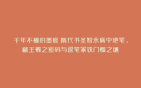 千年不褪的墨痕：隋代书圣智永病中绝笔，藏王羲之密码与退笔冢铁门槛之谜