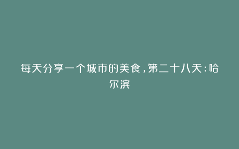 每天分享一个城市的美食，第二十八天:哈尔滨