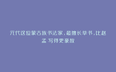 元代这位蒙古族书法家，最擅长草书，比赵孟頫写得更豪放