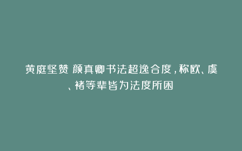 黄庭坚赞：颜真卿书法超逸合度，称欧、虞、褚等辈皆为法度所困！