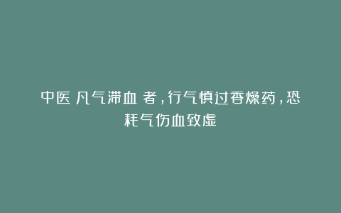 中医：凡气滞血瘀者，行气慎过香燥药，恐耗气伤血致虚！