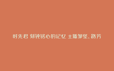 时先君《刻骨铭心的记忆》主播邹坚、路芳