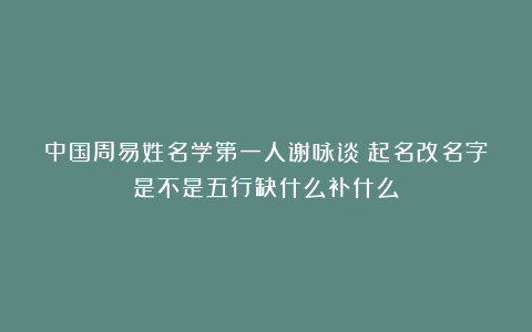 中国周易姓名学第一人谢咏谈：起名改名字是不是五行缺什么补什么