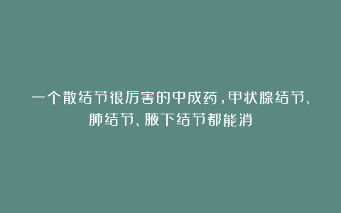 一个散结节很厉害的中成药，甲状腺结节、肺结节、腋下结节都能消