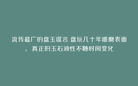 流传最广的盘玉谎言：盘玩几十年难磨表面, 真正的玉石油性不随时间变化