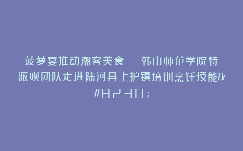 菠萝宴推动潮客美食 | 韩山师范学院特派员团队走进陆河县上护镇培训烹饪技能…
