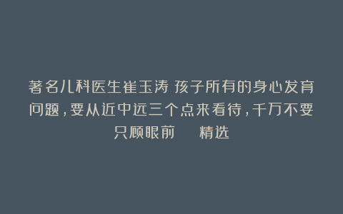 著名儿科医生崔玉涛：孩子所有的身心发育问题，要从近中远三个点来看待，千万不要只顾眼前 | 精选
