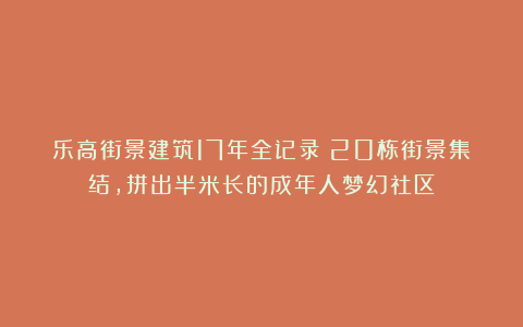 乐高街景建筑17年全记录！20栋街景集结，拼出半米长的成年人梦幻社区