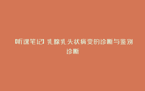 【听课笔记】乳腺乳头状病变的诊断与鉴别诊断
