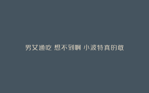 男女通吃！想不到啊！小波特真的敢