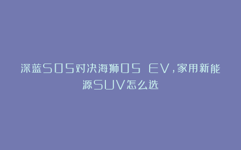 深蓝S05对决海狮05 EV，家用新能源SUV怎么选？