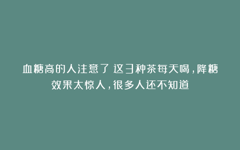 血糖高的人注意了！这3种茶每天喝，降糖效果太惊人，很多人还不知道