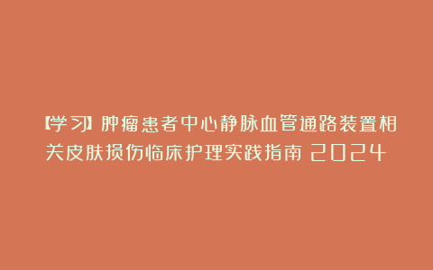 【学习】肿瘤患者中心静脉血管通路装置相关皮肤损伤临床护理实践指南（2024）