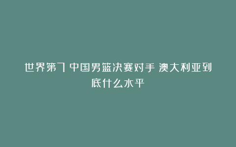 世界第7！中国男篮决赛对手！澳大利亚到底什么水平？