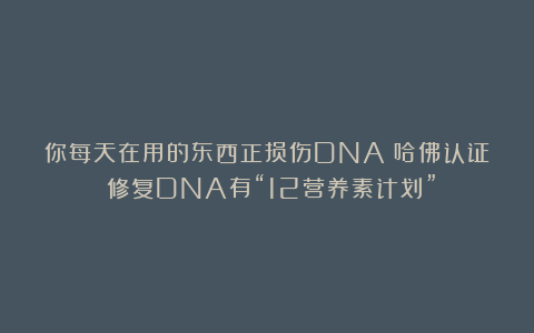 你每天在用的东西正损伤DNA？哈佛认证：修复DNA有“12营养素计划”