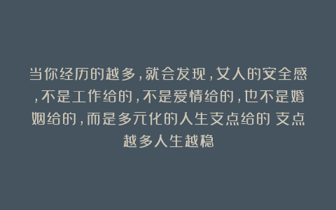 当你经历的越多，就会发现，女人的安全感，不是工作给的，不是爱情给的，也不是婚姻给的，而是多元化的人生支点给的：支点越多人生越稳