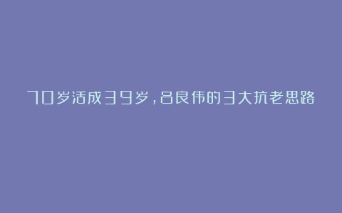 70岁活成39岁，吕良伟的3大抗老思路！