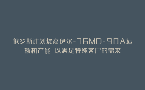 俄罗斯计划提高伊尔-76MD-90A运输机产能 以满足特殊客户的需求