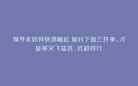 领导者如何快速崛起？做对下面三件事，才能够突飞猛进，远超同行！