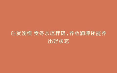 白发别慌！麦冬水这样搭，养心润肺还能养出好状态～