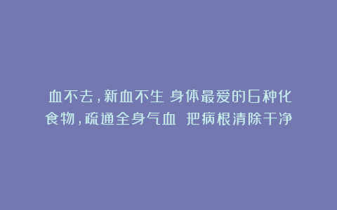瘀血不去，新血不生！身体最爱的6种化瘀食物，疏通全身气血！！把病根清除干净