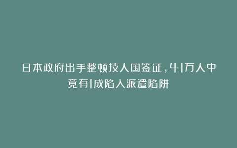 日本政府出手整顿技人国签证，41万人中竟有1成陷入派遣陷阱！