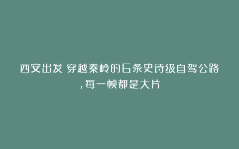 西安出发！穿越秦岭的6条史诗级自驾公路，每一帧都是大片