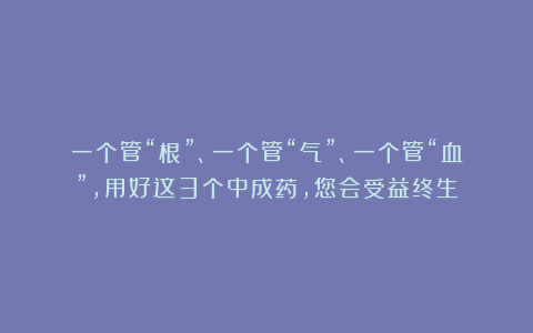一个管“根”、一个管“气”、一个管“血”，用好这3个中成药，您会受益终生