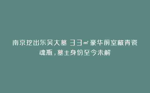 南京挖出东吴大墓：33㎡豪华前室藏青瓷魂瓶，墓主身份至今未解