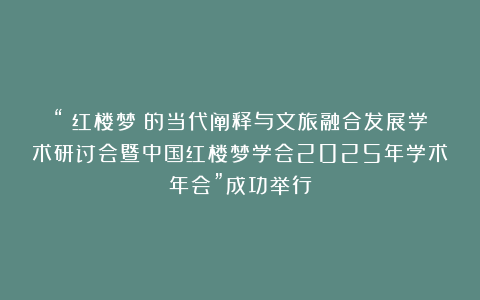 “《红楼梦》的当代阐释与文旅融合发展学术研讨会暨中国红楼梦学会2025年学术年会”成功举行