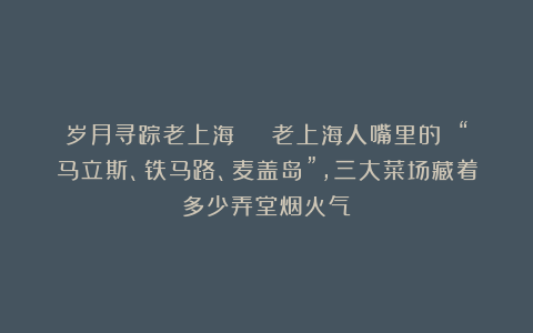岁月寻踪老上海 | 老上海人嘴里的 “马立斯、铁马路、麦盖岛”，三大菜场藏着多少弄堂烟火气？